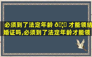 必须到了法定年龄 🦁 才能领结婚证吗,必须到了法定年龄才能领结婚证 🐬 吗现在